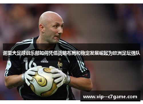谢里夫足球俱乐部如何凭借战略布局和稳定发展崛起为欧洲足坛强队 谢里夫足球俱乐部如何凭借战略布局和稳定发展崛起为欧洲足坛强队
