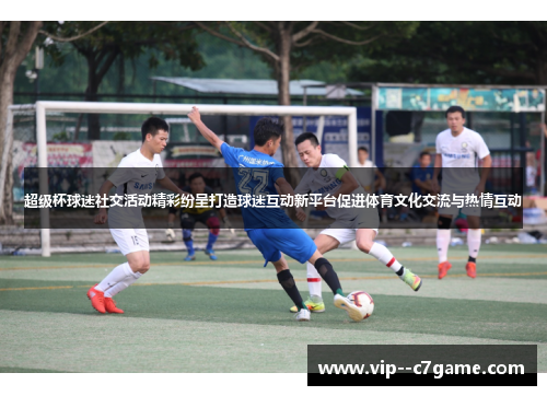 超级杯球迷社交活动精彩纷呈打造球迷互动新平台促进体育文化交流与热情互动 超级杯球迷社交活动精彩纷呈打造球迷互动新平台促进体育文化交流与热情互动