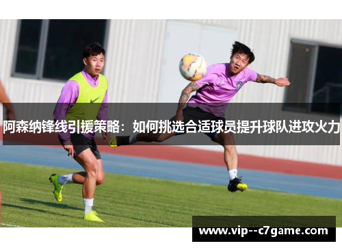 阿森纳锋线引援策略：如何挑选合适球员提升球队进攻火力