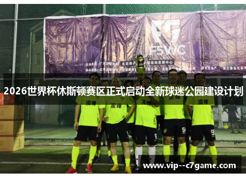 2026世界杯休斯顿赛区正式启动全新球迷公园建设计划 2026世界杯休斯顿赛区正式启动全新球迷公园建设计划