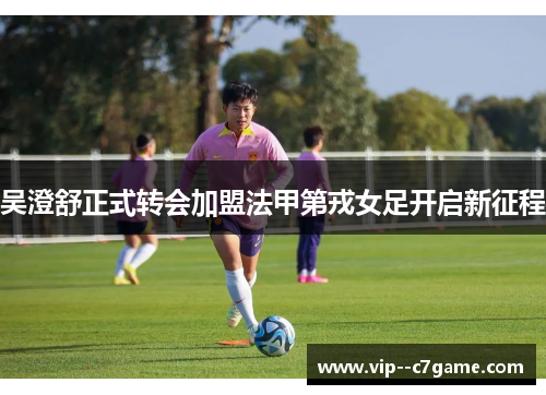 吴澄舒正式转会加盟法甲第戎女足开启新征程 吴澄舒正式转会加盟法甲第戎女足开启新征程