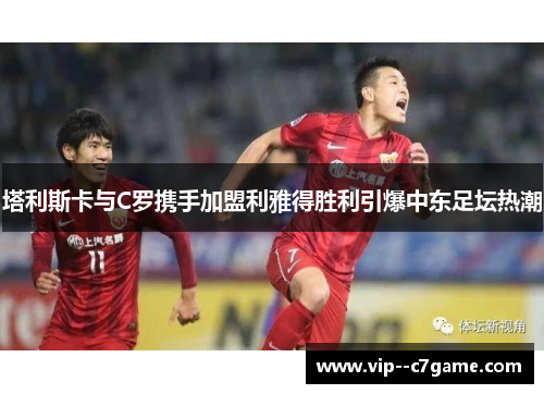 塔利斯卡与C罗携手加盟利雅得胜利引爆中东足坛热潮 塔利斯卡与C罗携手加盟利雅得胜利引爆中东足坛热潮