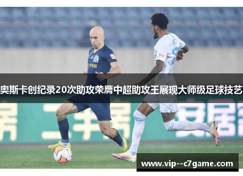 奥斯卡创纪录20次助攻荣膺中超助攻王展现大师级足球技艺