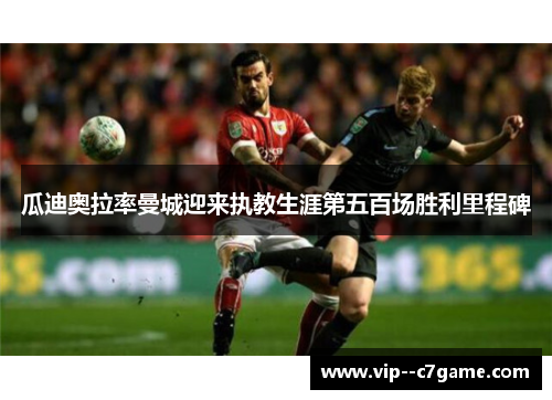 瓜迪奥拉率曼城迎来执教生涯第五百场胜利里程碑