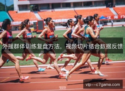 外援群体训练复盘方法,视频切片结合数据反馈 外援群体训练复盘方法,视频切片结合数据反馈